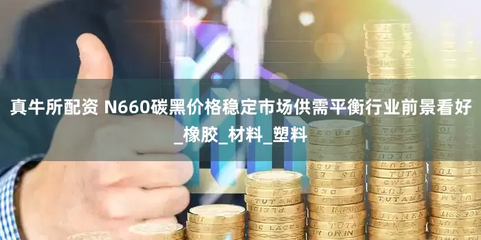 真牛所配资 N660碳黑价格稳定市场供需平衡行业前景看好_橡胶_材料_塑料