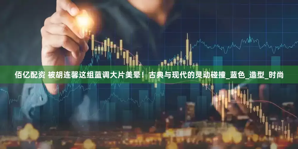 佰亿配资 被胡连馨这组蓝调大片美晕！古典与现代的灵动碰撞_蓝色_造型_时尚