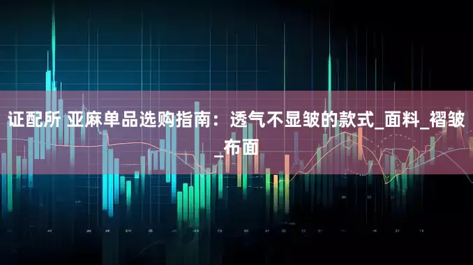 证配所 亚麻单品选购指南：透气不显皱的款式_面料_褶皱_布面