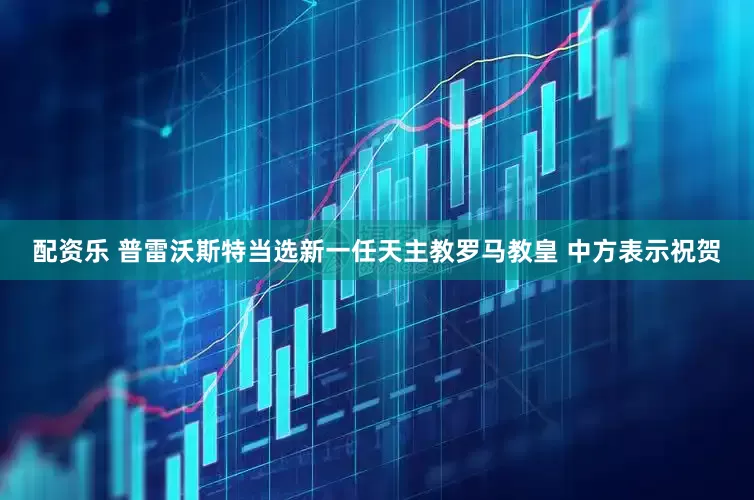 配资乐 普雷沃斯特当选新一任天主教罗马教皇 中方表示祝贺