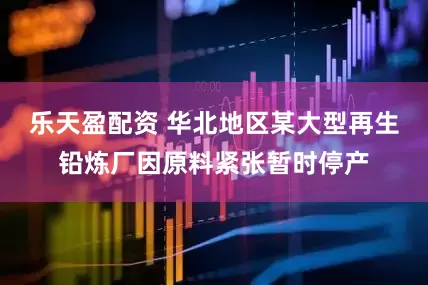乐天盈配资 华北地区某大型再生铅炼厂因原料紧张暂时停产