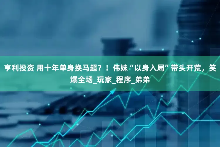 亨利投资 用十年单身换马超？！伟妹“以身入局”带头开荒，笑爆全场_玩家_程序_弟弟