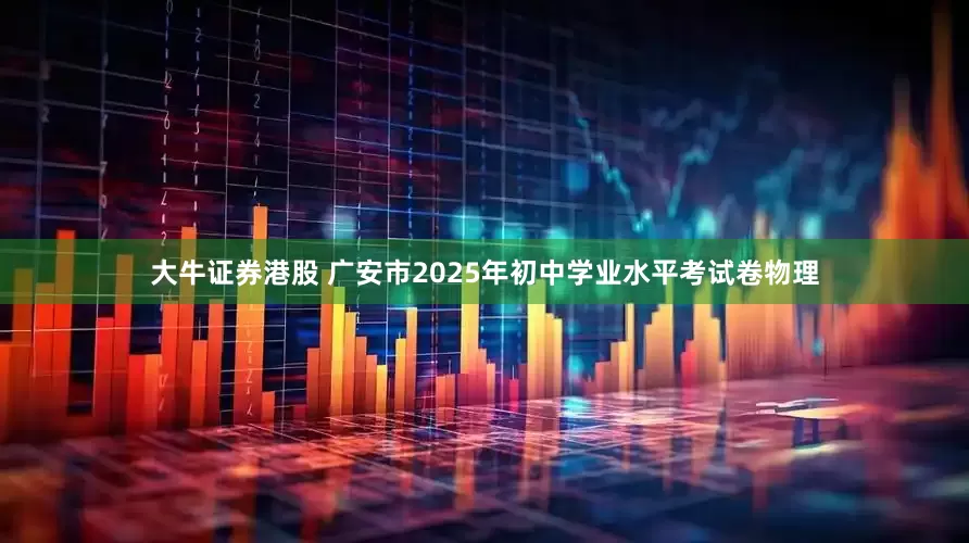 大牛证券港股 广安市2025年初中学业水平考试卷物理