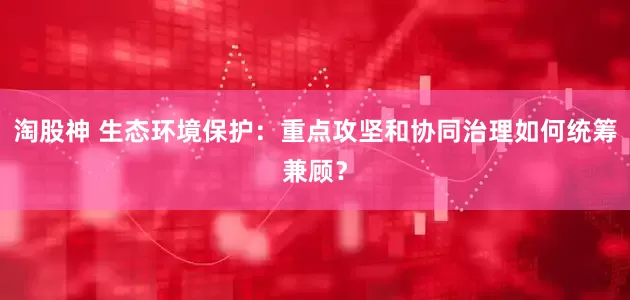 淘股神 生态环境保护：重点攻坚和协同治理如何统筹兼顾？