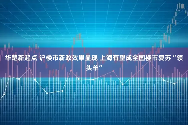 华楚新起点 沪楼市新政效果显现 上海有望成全国楼市复苏“领头羊”