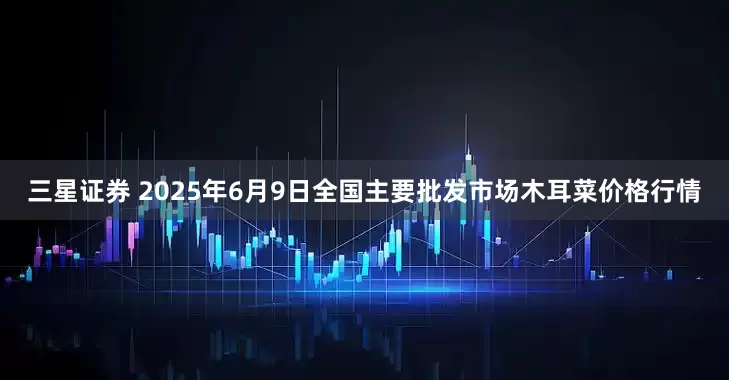 三星证券 2025年6月9日全国主要批发市场木耳菜价格行情
