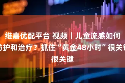 维嘉优配平台 视频丨儿童流感如何防护和治疗?抓住“黄金48小时”很关键