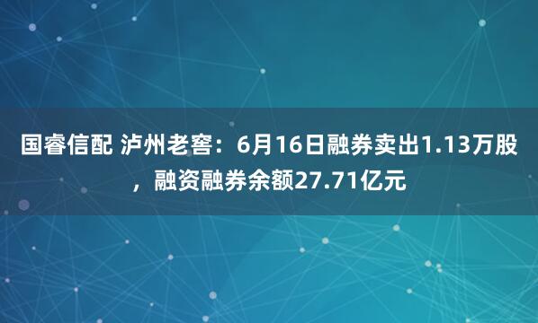 国睿信配 泸州老窖：6月16日融券卖出1.13万股，融资融券余额27.71亿元