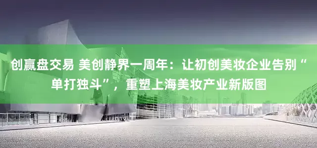 创赢盘交易 美创静界一周年：让初创美妆企业告别“单打独斗”，重塑上海美妆产业新版图