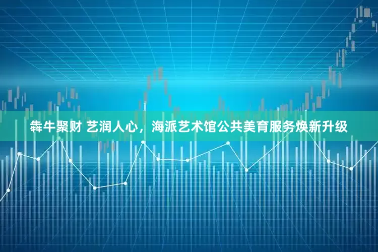 犇牛聚财 艺润人心，海派艺术馆公共美育服务焕新升级