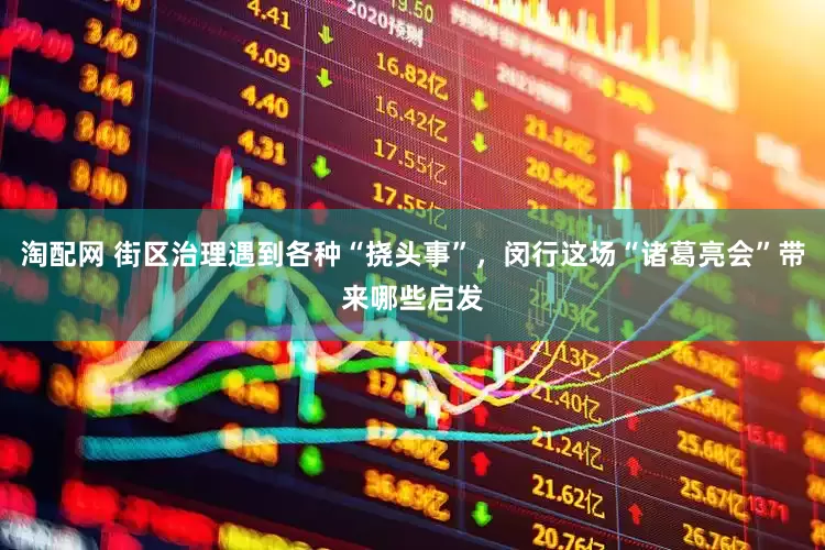 淘配网 街区治理遇到各种“挠头事”，闵行这场“诸葛亮会”带来哪些启发