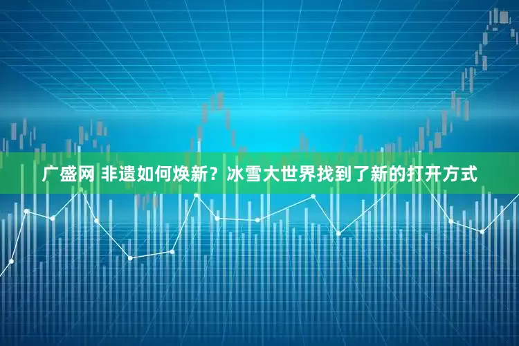 广盛网 非遗如何焕新？冰雪大世界找到了新的打开方式